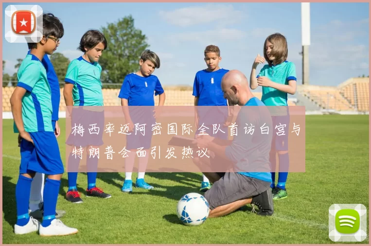 梅西率迈阿密国际全队首访白宫与特朗普会面引发热议