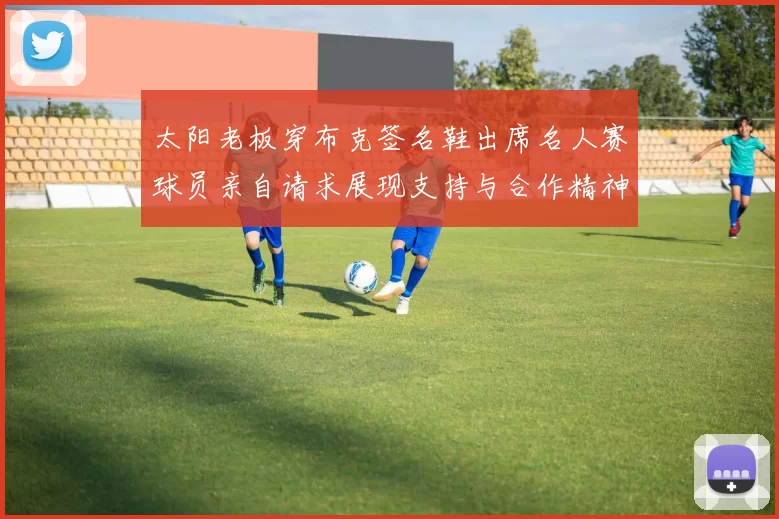 太阳老板穿布克签名鞋出席名人赛球员亲自请求展现支持与合作精神